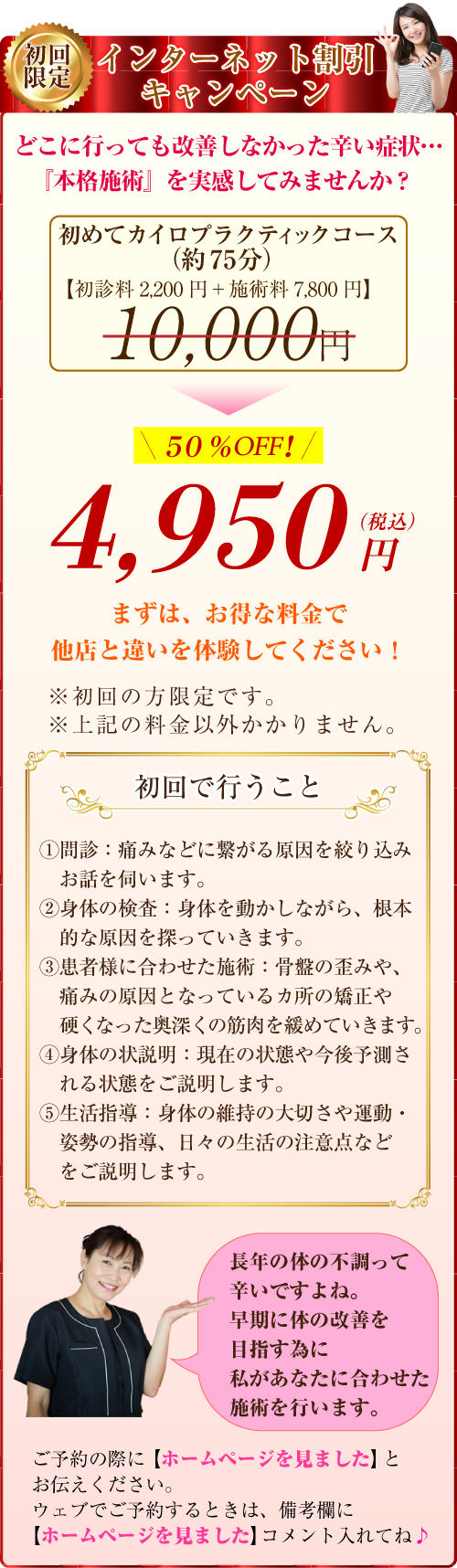 インターネット割引キャンペーン:どこに行っても改善しなかった辛い症状・・・『本格施術』を実感してみませんか?初めてカイロプラクティックコース(約75分) 初見料2,200 円+施術料7,800 円=10,000(税別)⇒50%OFFの4,950円(税込)まずは、お得な料金で他店と違いを体験してください!※上記の料金以外かかりません。初回で行うこと-①問診:痛みなどに繋がる原因を絞り込みお話を伺います。②身体の検査:身体を動かしながら、根本的な原因を探っていきます。③患者様に合わせた施術:骨盤の歪みや、痛みの原因となっているカ所の矯正や硬くなった奥深くの筋肉を緩めていきます。④身体の状説明:現在の状態や今後予測される状態をご説明します。⑤生活指導:身体の維持の大切さや運動・姿勢の指導、日々の生活の注意点などをご説明します。長年の体の不調って辛いですよね。早期に体の改善を目指す為に私があなたに合わせた施術を行います。ご予約の際に「ホームページを見ました」とお伝えください。ウェブでご予約するときは、備考欄に【ホームページ見ました】コメント入れてね♪
